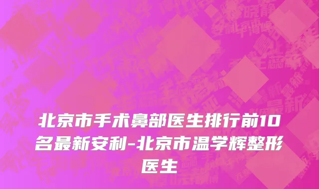 北京市手术鼻部医生排行前10名最新安利-北京市温学辉整形医生