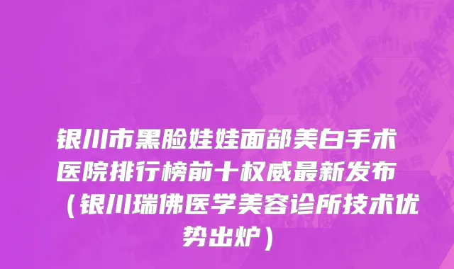 银川市黑脸娃娃面部美白手术医院排行榜前十权威最新发布（银川瑞佛医学美容诊所技术优势出炉）