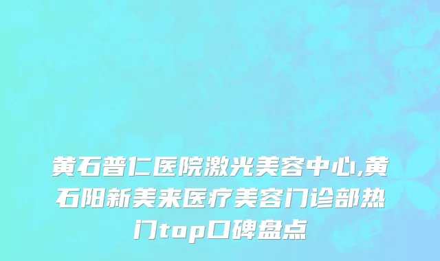 黄石普仁医院激光美容中心,黄石阳新美来医疗美容门诊部热门top口碑盘点