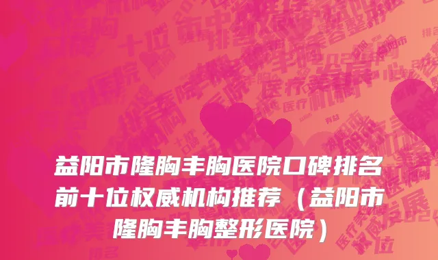 益阳市隆胸丰胸医院口碑排名前十位权威机构推荐（益阳市隆胸丰胸整形医院）