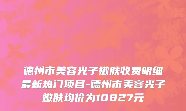 德州市美容光子嫩肤收费明细最新热门项目-德州市美容光子嫩肤均价为10827元