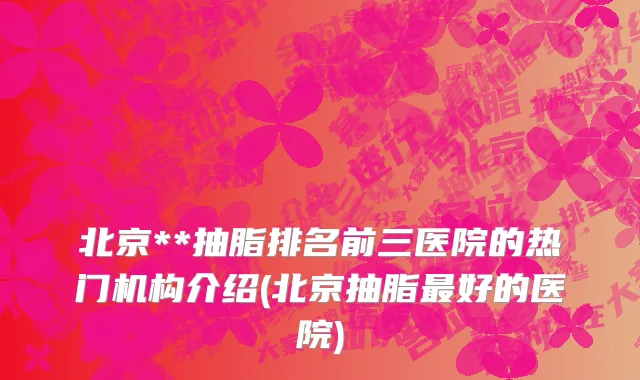 北京**抽脂排名前三医院的热门机构介绍(北京抽脂最好的医院)