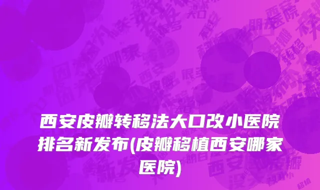 西安皮瓣转移法大口改小医院排名新发布(皮瓣移植西安哪家医院)