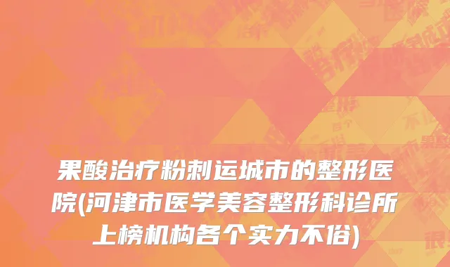 果酸治疗粉刺运城市的整形医院(河津市医学美容整形科诊所上榜机构各个实力不俗)