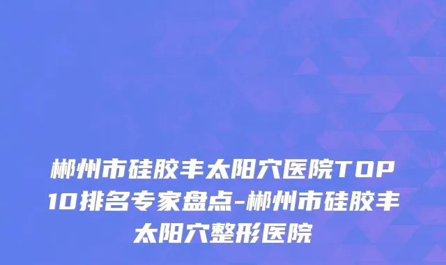 郴州市硅胶丰太阳穴医院TOP10排名专家盘点-郴州市硅胶丰太阳穴整形医院