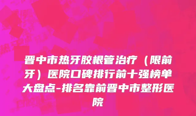 晋中市热牙胶根管治疗（限前牙）医院口碑排行前十强榜单大盘点-排名靠前晋中市整形医院
