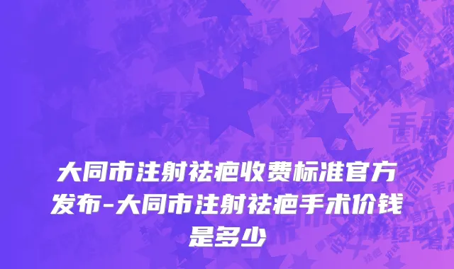 大同市注射祛疤收费标准官方发布-大同市注射祛疤手术价钱是多少