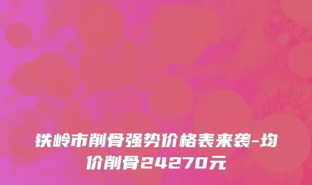 铁岭市削骨强势价格表来袭-均价削骨24270元