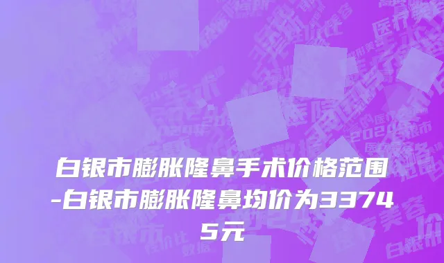 白银市膨胀隆鼻手术价格范围-白银市膨胀隆鼻均价为33745元