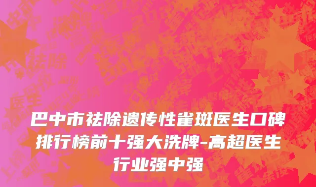 巴中市祛除遗传性雀斑医生口碑排行榜前十强大洗牌-高超医生行业强中强