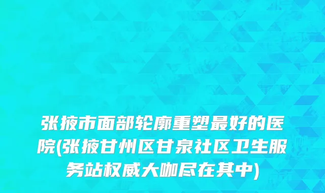 张掖市面部轮廓重塑最好的医院(张掖甘州区甘泉社区卫生服务站权威大咖尽在其中)