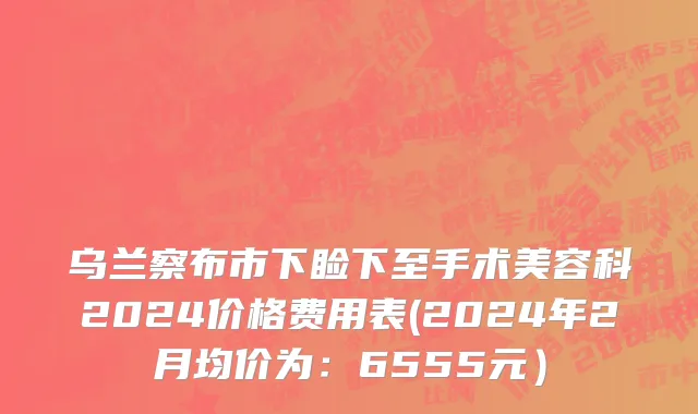 乌兰察布市下睑下至手术美容科2024价格费用表(2024年2月均价为：6555元）