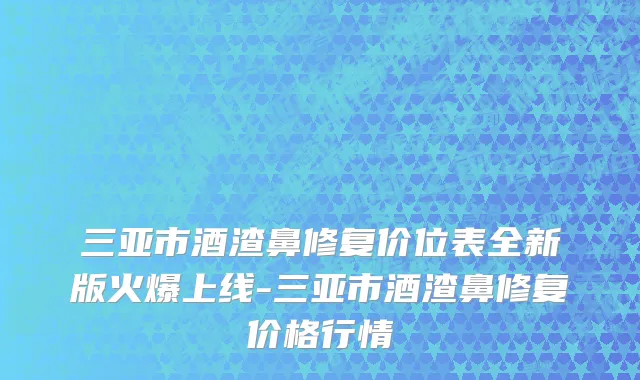 三亚市酒渣鼻修复价位表全新版火爆上线-三亚市酒渣鼻修复价格行情
