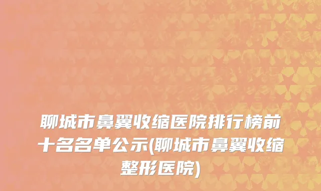 聊城市鼻翼收缩医院排行榜前十名名单公示(聊城市鼻翼收缩整形医院)