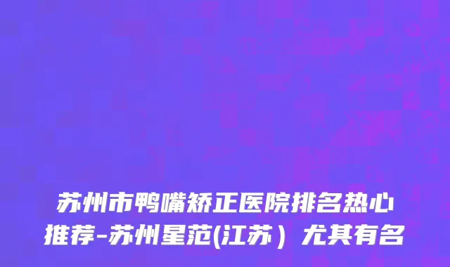 苏州市鸭嘴矫正医院排名热心推荐-苏州星范(江苏）尤其有名