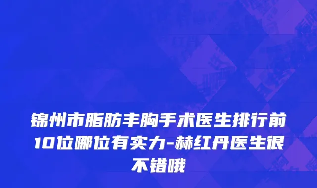 锦州市脂肪丰胸手术医生排行前10位哪位有实力-赫红丹医生很不错哦