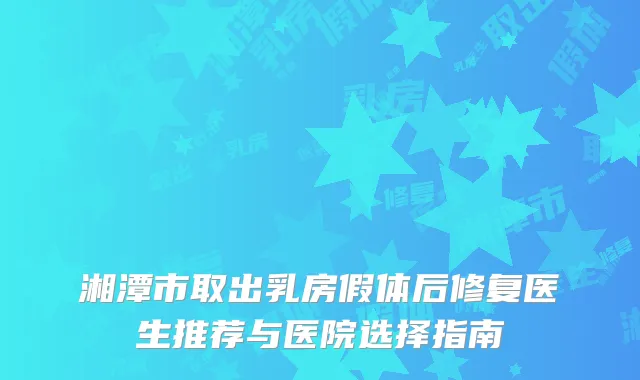湘潭市取出乳房假体后修复医生推荐与医院选择指南