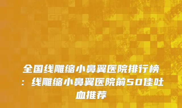 全国线雕缩小鼻翼医院排行榜：线雕缩小鼻翼医院前50佳吐血推荐