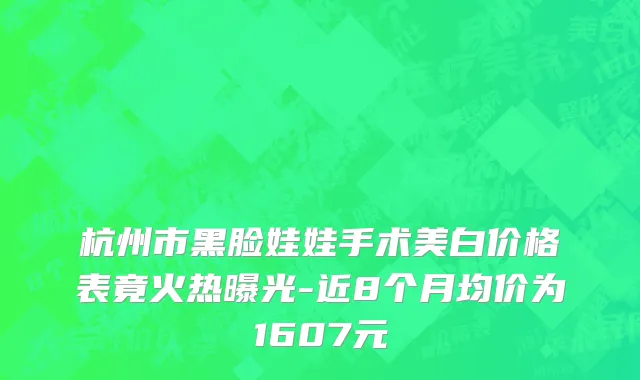 杭州市黑脸娃娃手术美白价格表竟火热曝光-近8个月均价为1607元