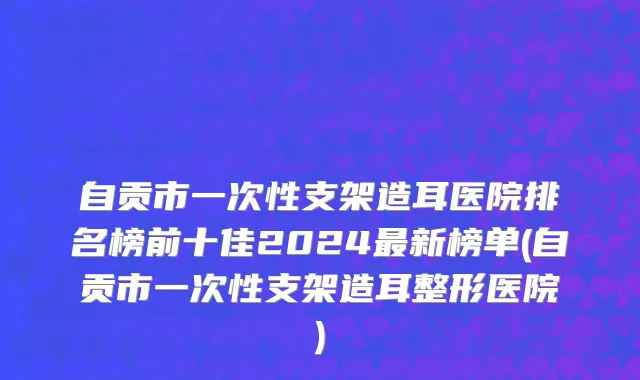 自贡市一次性支架造耳医院排名榜前十佳2024最新榜单(自贡市一次性支架造耳整形医院)