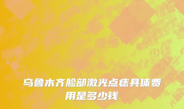 乌鲁木齐脸部激光点痣具体费用是多少钱