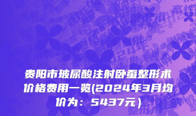 贵阳市玻尿酸注射卧蚕整形术价格费用一览(2024年3月均价为：5437元）