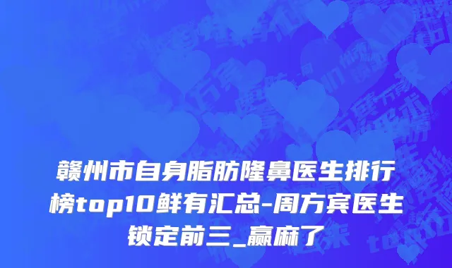 赣州市自身脂肪隆鼻医生排行榜top10鲜有汇总-周方宾医生锁定前三_赢麻了