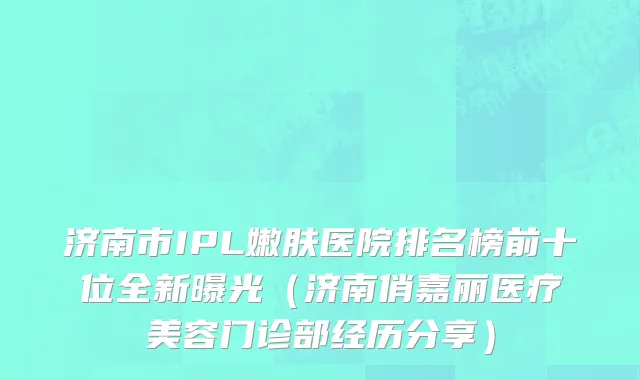 济南市IPL嫩肤医院排名榜前十位全新曝光（济南俏嘉丽医疗美容门诊部经历分享）