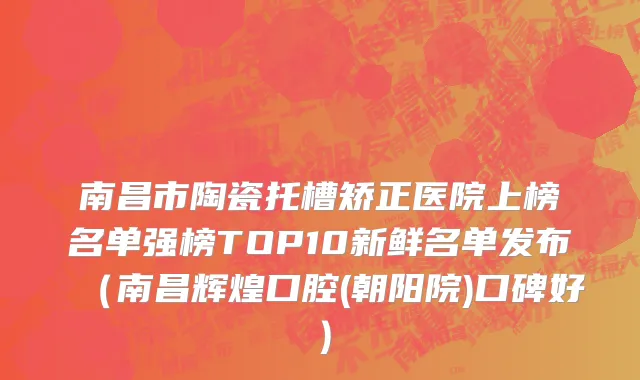 南昌市陶瓷托槽矫正医院上榜名单强榜TOP10新鲜名单发布（南昌辉煌口腔(朝阳院)口碑好）