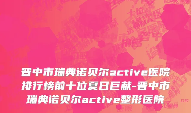 晋中市瑞典诺贝尔active医院排行榜前十位夏日巨献-晋中市瑞典诺贝尔active整形医院