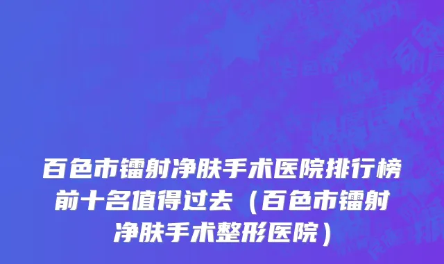 百色市镭射净肤手术医院排行榜前十名值得过去（百色市镭射净肤手术整形医院）