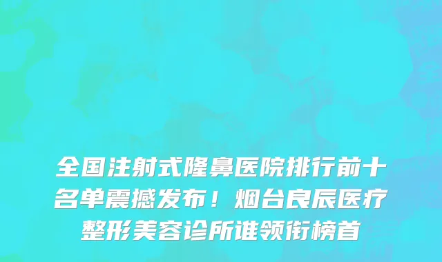 全国注射式隆鼻医院排行前十名单震撼发布!烟台良辰医疗整形美容诊所谁领衔榜首