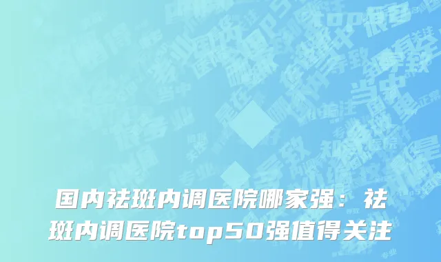 国内祛斑内调医院哪家强：祛斑内调医院top50强值得关注