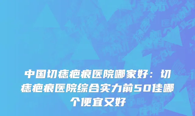 中国切痣疤痕医院哪家好：切痣疤痕医院综合实力前50佳哪个便宜又好