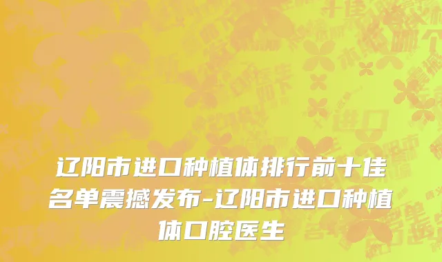 辽阳市进口种植体排行前十佳名单震撼发布-辽阳市进口种植体口腔医生