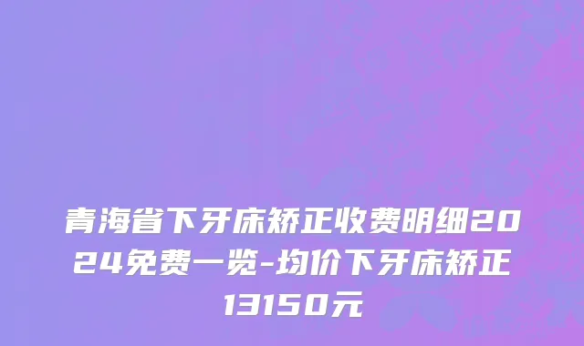 青海省下牙床矫正收费明细2024免费一览-均价下牙床矫正13150元