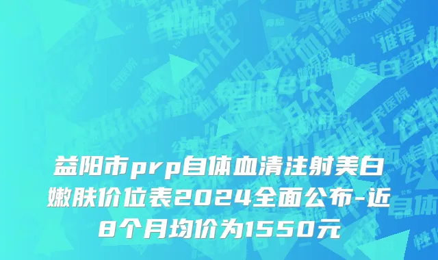 益阳市prp自体血清注射美白嫩肤价位表2024全面公布-近8个月均价为1550元