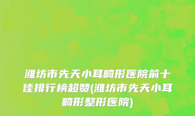 潍坊市先天小耳畸形医院前十佳排行榜超赞(潍坊市先天小耳畸形整形医院)