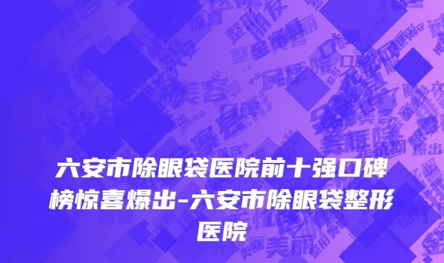 六安市除眼袋医院前十强口碑榜惊喜爆出-六安市除眼袋整形医院