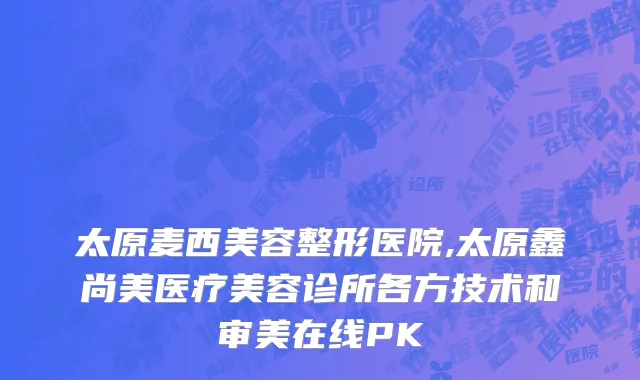 太原麦西美容整形医院,太原鑫尚美医疗美容诊所各方技术和审美在线PK