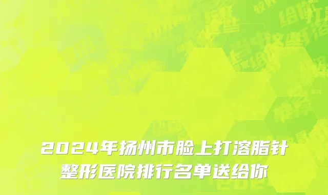2024年扬州市脸上打溶脂针整形医院排行名单送给你