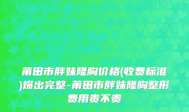 莆田市胖妹隆胸价格(收费标准)爆出完整-莆田市胖妹隆胸整形费用贵不贵