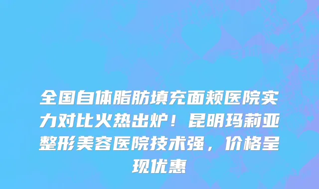 全国自体脂肪填充面颊医院实力对比火热出炉!昆明玛莉亚整形美容医院技术强,价格呈现优惠