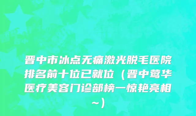 晋中市冰点无痛激光脱毛医院排名前十位已就位（晋中莺华医疗美容门诊部榜一惊艳亮相~）