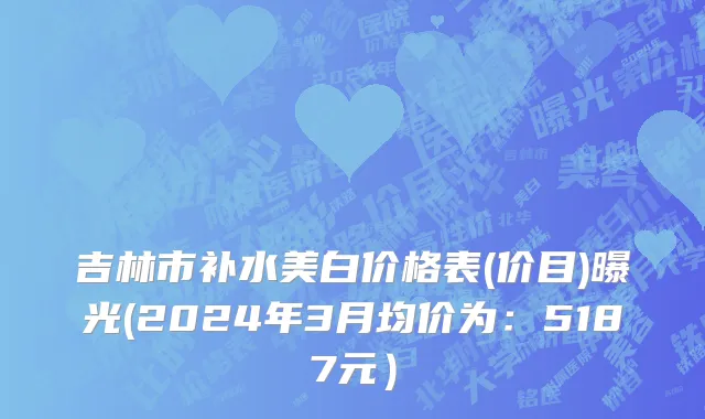 吉林市补水美白价格表(价目)曝光(2024年3月均价为：5187元）