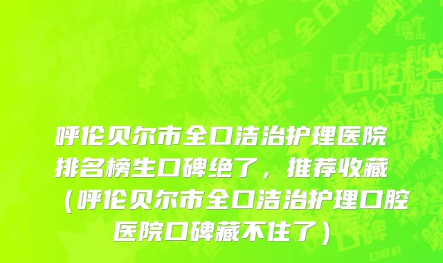 呼伦贝尔市全口洁治护理医院排名榜生口碑绝了，推荐收藏（呼伦贝尔市全口洁治护理口腔医院口碑藏不住了）