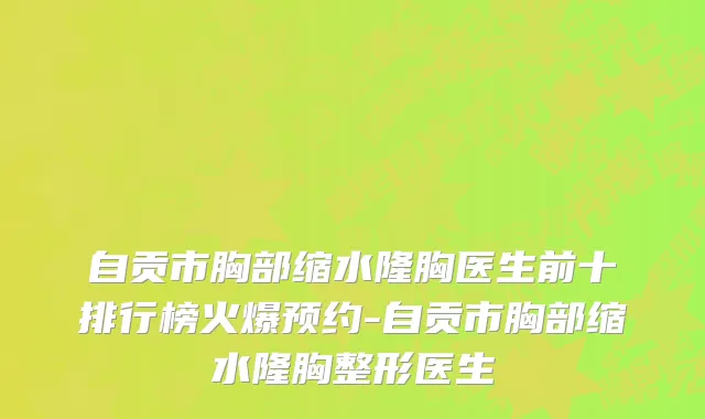 自贡市胸部缩水隆胸医生前十排行榜火爆预约-自贡市胸部缩水隆胸整形医生