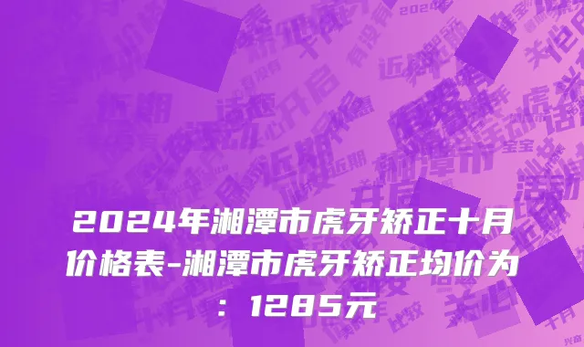 2024年湘潭市虎牙矫正十月价格表-湘潭市虎牙矫正均价为：1285元