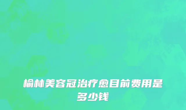 榆林美容冠治疗愈目前费用是多少钱
