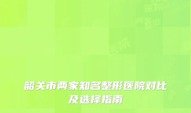 韶关市两家知名整形医院对比及选择指南